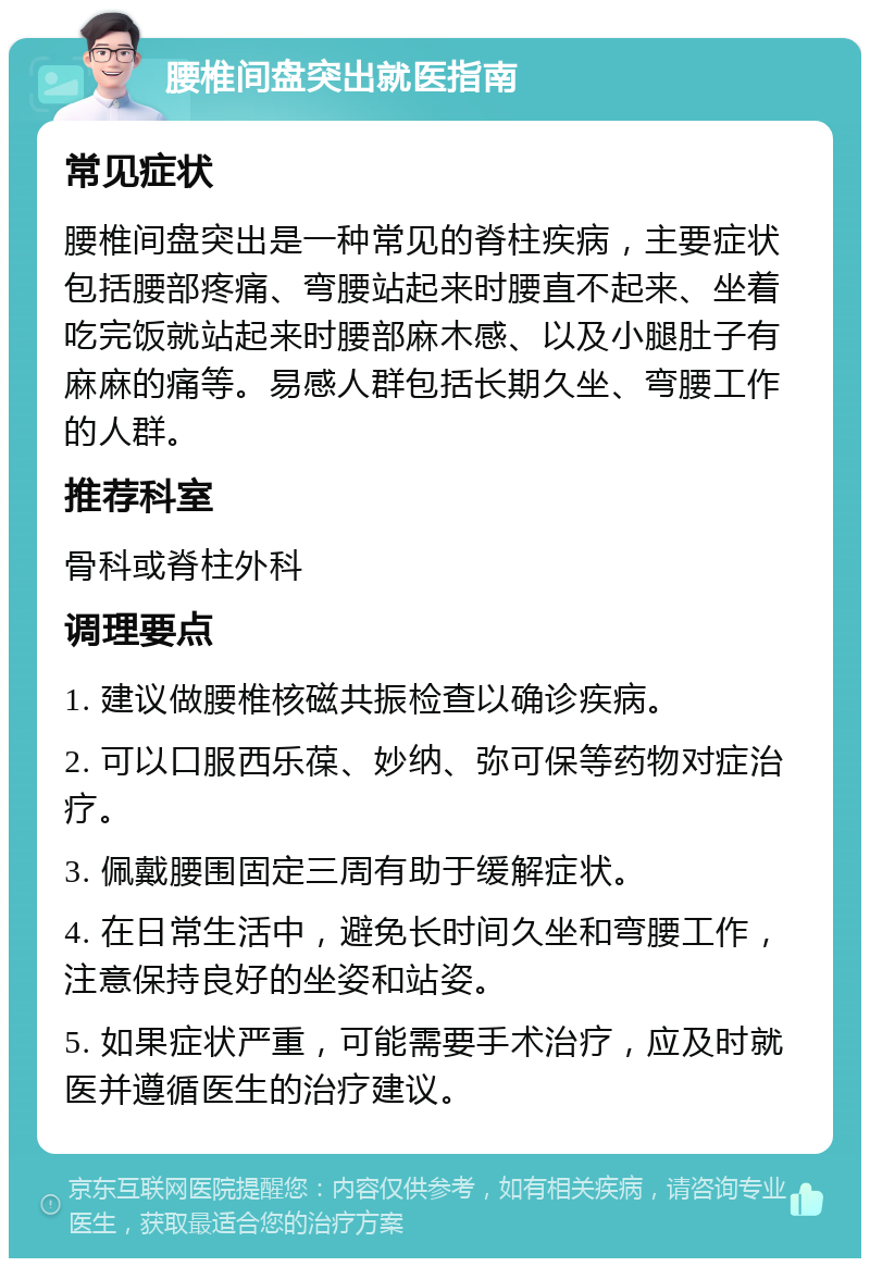 腰椎间盘突出就医指南 常见症状 腰椎间盘突出是一种常见的脊柱疾病，主要症状包括腰部疼痛、弯腰站起来时腰直不起来、坐着吃完饭就站起来时腰部麻木感、以及小腿肚子有麻麻的痛等。易感人群包括长期久坐、弯腰工作的人群。 推荐科室 骨科或脊柱外科 调理要点 1. 建议做腰椎核磁共振检查以确诊疾病。 2. 可以口服西乐葆、妙纳、弥可保等药物对症治疗。 3. 佩戴腰围固定三周有助于缓解症状。 4. 在日常生活中，避免长时间久坐和弯腰工作，注意保持良好的坐姿和站姿。 5. 如果症状严重，可能需要手术治疗，应及时就医并遵循医生的治疗建议。