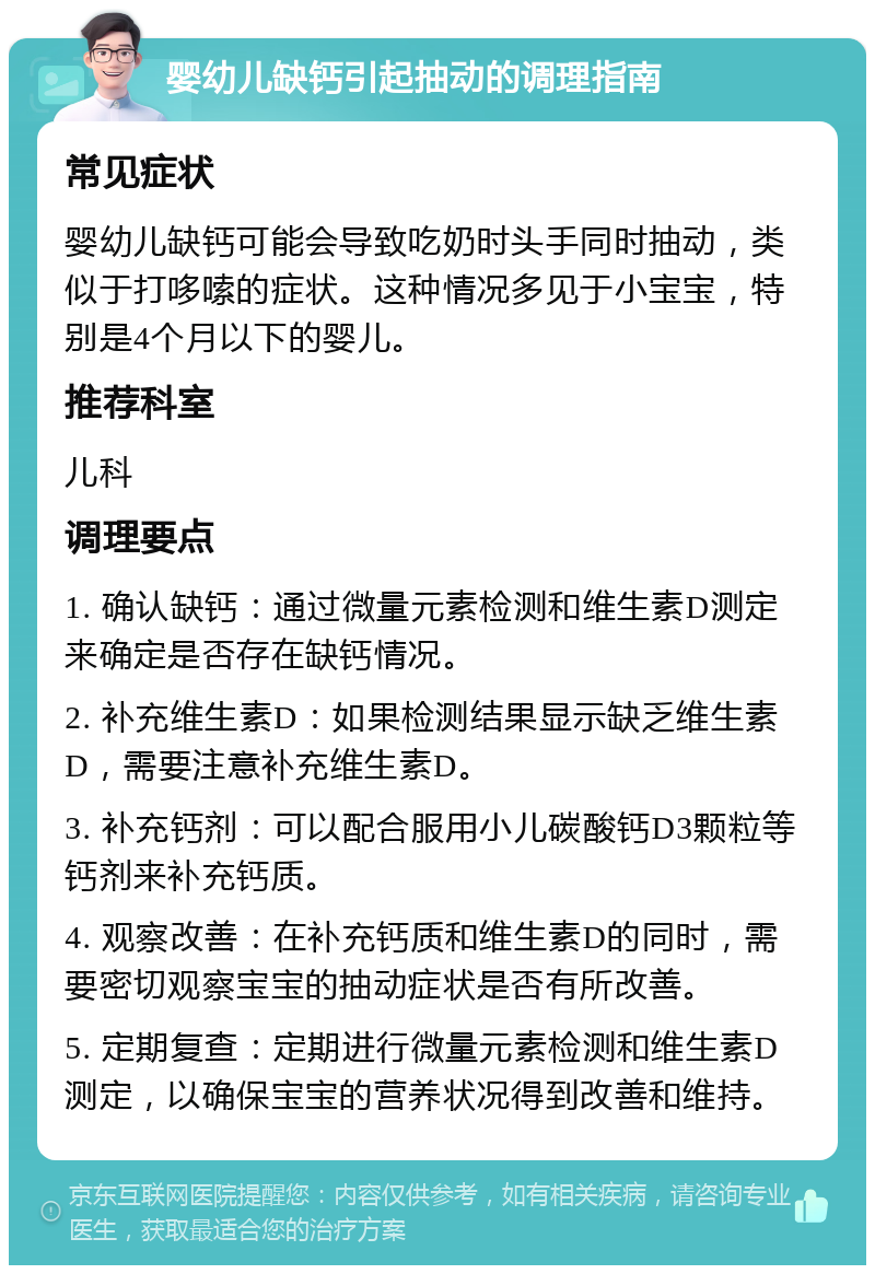 婴幼儿缺钙引起抽动的调理指南 常见症状 婴幼儿缺钙可能会导致吃奶时头手同时抽动，类似于打哆嗦的症状。这种情况多见于小宝宝，特别是4个月以下的婴儿。 推荐科室 儿科 调理要点 1. 确认缺钙：通过微量元素检测和维生素D测定来确定是否存在缺钙情况。 2. 补充维生素D：如果检测结果显示缺乏维生素D，需要注意补充维生素D。 3. 补充钙剂：可以配合服用小儿碳酸钙D3颗粒等钙剂来补充钙质。 4. 观察改善：在补充钙质和维生素D的同时，需要密切观察宝宝的抽动症状是否有所改善。 5. 定期复查：定期进行微量元素检测和维生素D测定，以确保宝宝的营养状况得到改善和维持。