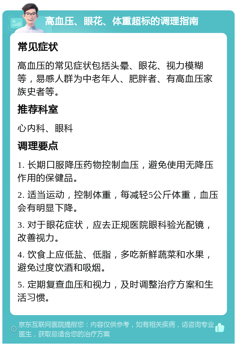 高血压、眼花、体重超标的调理指南 常见症状 高血压的常见症状包括头晕、眼花、视力模糊等，易感人群为中老年人、肥胖者、有高血压家族史者等。 推荐科室 心内科、眼科 调理要点 1. 长期口服降压药物控制血压，避免使用无降压作用的保健品。 2. 适当运动，控制体重，每减轻5公斤体重，血压会有明显下降。 3. 对于眼花症状，应去正规医院眼科验光配镜，改善视力。 4. 饮食上应低盐、低脂，多吃新鲜蔬菜和水果，避免过度饮酒和吸烟。 5. 定期复查血压和视力，及时调整治疗方案和生活习惯。