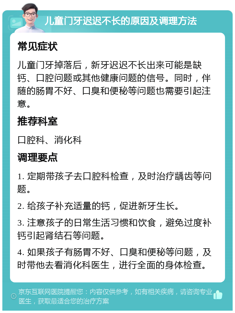 儿童门牙迟迟不长的原因及调理方法 常见症状 儿童门牙掉落后，新牙迟迟不长出来可能是缺钙、口腔问题或其他健康问题的信号。同时，伴随的肠胃不好、口臭和便秘等问题也需要引起注意。 推荐科室 口腔科、消化科 调理要点 1. 定期带孩子去口腔科检查，及时治疗龋齿等问题。 2. 给孩子补充适量的钙，促进新牙生长。 3. 注意孩子的日常生活习惯和饮食，避免过度补钙引起肾结石等问题。 4. 如果孩子有肠胃不好、口臭和便秘等问题，及时带他去看消化科医生，进行全面的身体检查。