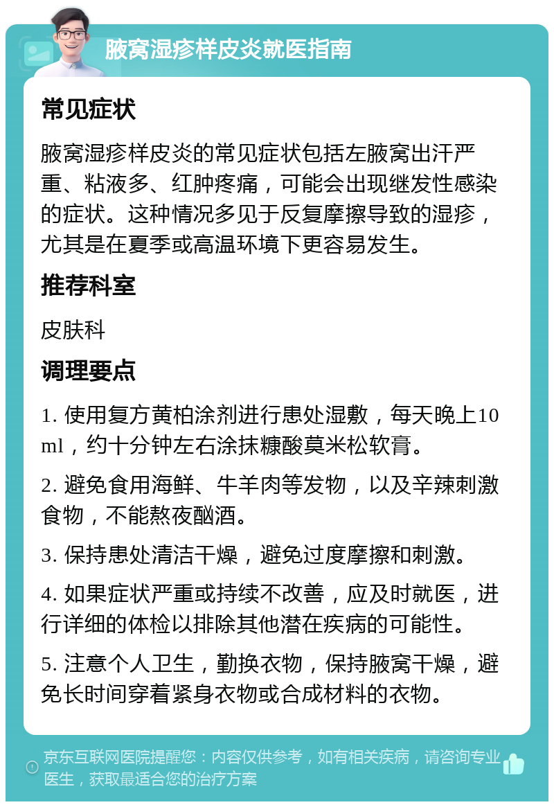 腋窝湿疹样皮炎就医指南 常见症状 腋窝湿疹样皮炎的常见症状包括左腋窝出汗严重、粘液多、红肿疼痛，可能会出现继发性感染的症状。这种情况多见于反复摩擦导致的湿疹，尤其是在夏季或高温环境下更容易发生。 推荐科室 皮肤科 调理要点 1. 使用复方黄柏涂剂进行患处湿敷，每天晚上10ml，约十分钟左右涂抹糠酸莫米松软膏。 2. 避免食用海鲜、牛羊肉等发物，以及辛辣刺激食物，不能熬夜酗酒。 3. 保持患处清洁干燥，避免过度摩擦和刺激。 4. 如果症状严重或持续不改善，应及时就医，进行详细的体检以排除其他潜在疾病的可能性。 5. 注意个人卫生，勤换衣物，保持腋窝干燥，避免长时间穿着紧身衣物或合成材料的衣物。