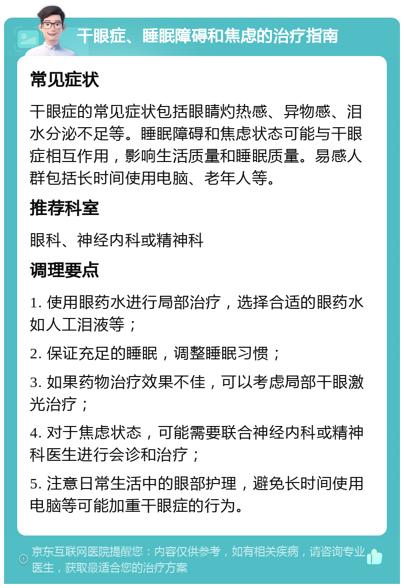 干眼症、睡眠障碍和焦虑的治疗指南 常见症状 干眼症的常见症状包括眼睛灼热感、异物感、泪水分泌不足等。睡眠障碍和焦虑状态可能与干眼症相互作用，影响生活质量和睡眠质量。易感人群包括长时间使用电脑、老年人等。 推荐科室 眼科、神经内科或精神科 调理要点 1. 使用眼药水进行局部治疗，选择合适的眼药水如人工泪液等； 2. 保证充足的睡眠，调整睡眠习惯； 3. 如果药物治疗效果不佳，可以考虑局部干眼激光治疗； 4. 对于焦虑状态，可能需要联合神经内科或精神科医生进行会诊和治疗； 5. 注意日常生活中的眼部护理，避免长时间使用电脑等可能加重干眼症的行为。