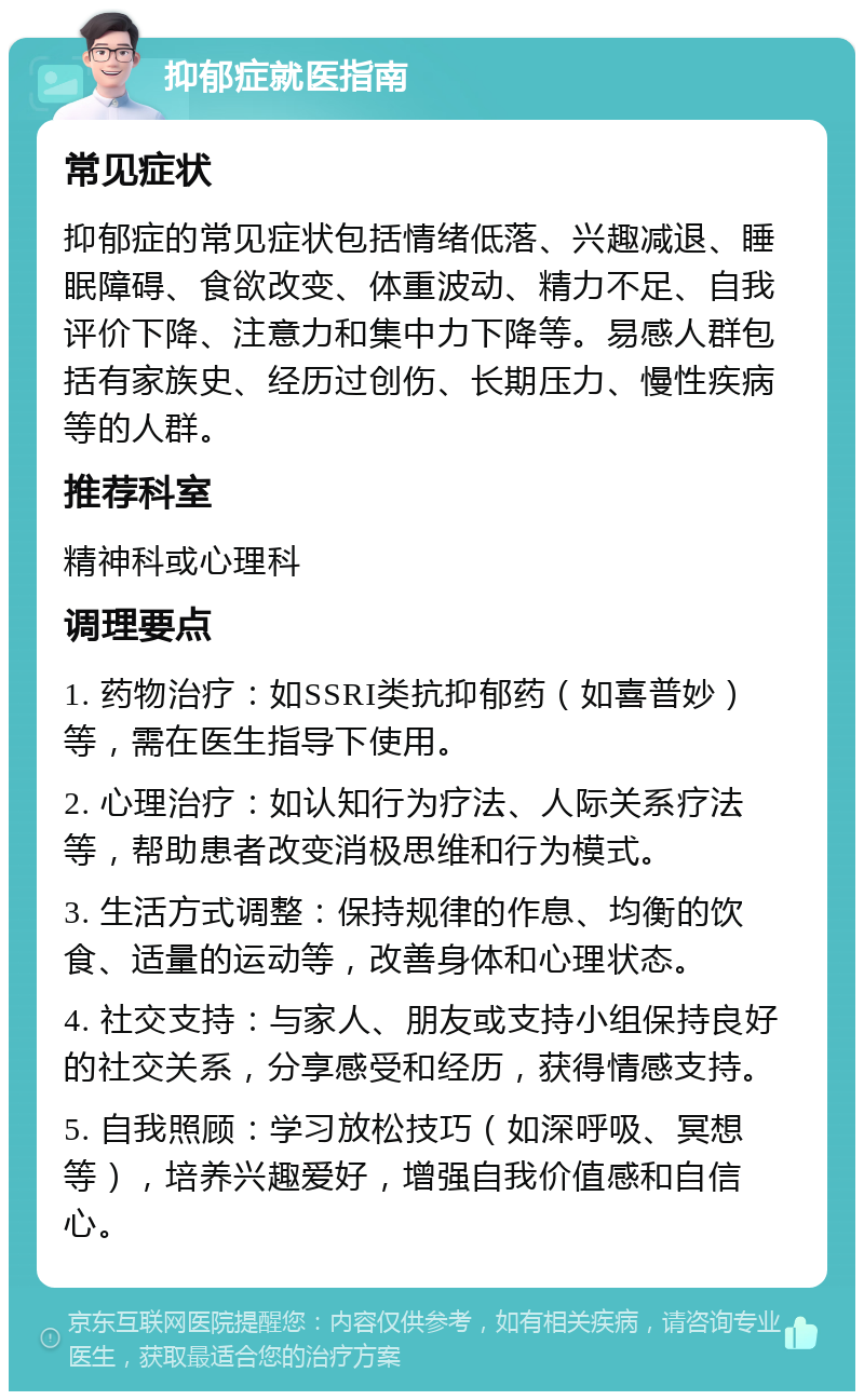 抑郁症就医指南 常见症状 抑郁症的常见症状包括情绪低落、兴趣减退、睡眠障碍、食欲改变、体重波动、精力不足、自我评价下降、注意力和集中力下降等。易感人群包括有家族史、经历过创伤、长期压力、慢性疾病等的人群。 推荐科室 精神科或心理科 调理要点 1. 药物治疗：如SSRI类抗抑郁药（如喜普妙）等，需在医生指导下使用。 2. 心理治疗：如认知行为疗法、人际关系疗法等，帮助患者改变消极思维和行为模式。 3. 生活方式调整：保持规律的作息、均衡的饮食、适量的运动等，改善身体和心理状态。 4. 社交支持：与家人、朋友或支持小组保持良好的社交关系，分享感受和经历，获得情感支持。 5. 自我照顾：学习放松技巧（如深呼吸、冥想等），培养兴趣爱好，增强自我价值感和自信心。