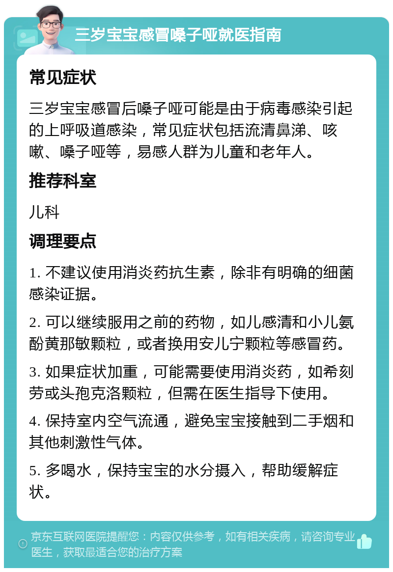 三岁宝宝感冒嗓子哑就医指南 常见症状 三岁宝宝感冒后嗓子哑可能是由于病毒感染引起的上呼吸道感染，常见症状包括流清鼻涕、咳嗽、嗓子哑等，易感人群为儿童和老年人。 推荐科室 儿科 调理要点 1. 不建议使用消炎药抗生素，除非有明确的细菌感染证据。 2. 可以继续服用之前的药物，如儿感清和小儿氨酚黄那敏颗粒，或者换用安儿宁颗粒等感冒药。 3. 如果症状加重，可能需要使用消炎药，如希刻劳或头孢克洛颗粒，但需在医生指导下使用。 4. 保持室内空气流通，避免宝宝接触到二手烟和其他刺激性气体。 5. 多喝水，保持宝宝的水分摄入，帮助缓解症状。