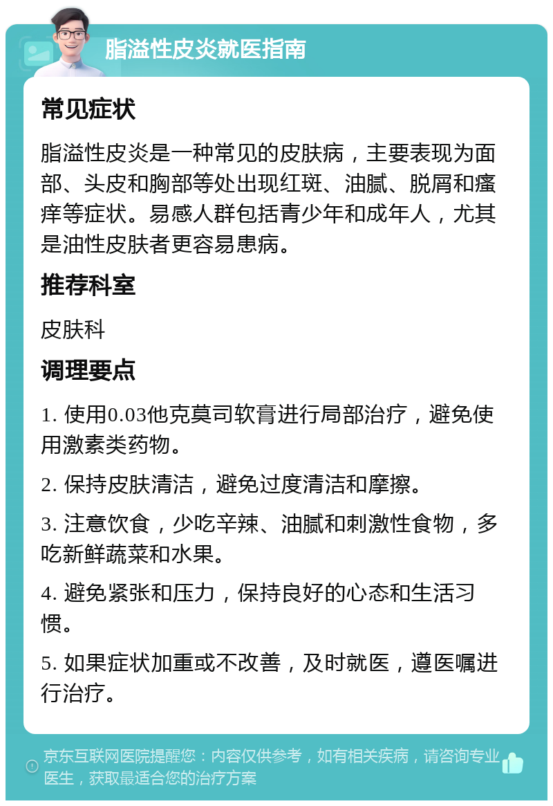 脂溢性皮炎就医指南 常见症状 脂溢性皮炎是一种常见的皮肤病，主要表现为面部、头皮和胸部等处出现红斑、油腻、脱屑和瘙痒等症状。易感人群包括青少年和成年人，尤其是油性皮肤者更容易患病。 推荐科室 皮肤科 调理要点 1. 使用0.03他克莫司软膏进行局部治疗，避免使用激素类药物。 2. 保持皮肤清洁，避免过度清洁和摩擦。 3. 注意饮食，少吃辛辣、油腻和刺激性食物，多吃新鲜蔬菜和水果。 4. 避免紧张和压力，保持良好的心态和生活习惯。 5. 如果症状加重或不改善，及时就医，遵医嘱进行治疗。