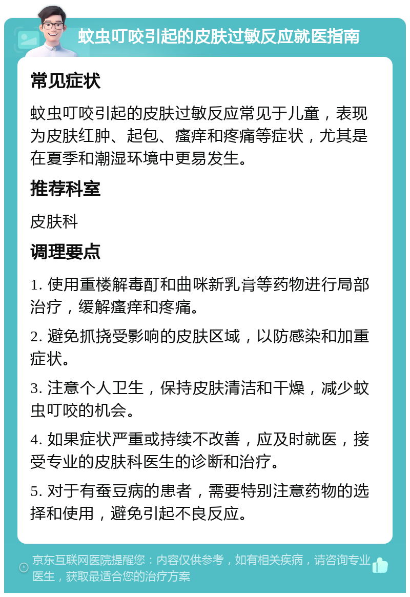 蚊虫叮咬引起的皮肤过敏反应就医指南 常见症状 蚊虫叮咬引起的皮肤过敏反应常见于儿童，表现为皮肤红肿、起包、瘙痒和疼痛等症状，尤其是在夏季和潮湿环境中更易发生。 推荐科室 皮肤科 调理要点 1. 使用重楼解毒酊和曲咪新乳膏等药物进行局部治疗，缓解瘙痒和疼痛。 2. 避免抓挠受影响的皮肤区域，以防感染和加重症状。 3. 注意个人卫生，保持皮肤清洁和干燥，减少蚊虫叮咬的机会。 4. 如果症状严重或持续不改善，应及时就医，接受专业的皮肤科医生的诊断和治疗。 5. 对于有蚕豆病的患者，需要特别注意药物的选择和使用，避免引起不良反应。