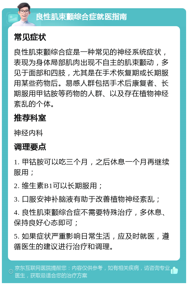 良性肌束颤综合症就医指南 常见症状 良性肌束颤综合症是一种常见的神经系统症状，表现为身体局部肌肉出现不自主的肌束颤动，多见于面部和四肢，尤其是在手术恢复期或长期服用某些药物后。易感人群包括手术后康复者、长期服用甲钴胺等药物的人群、以及存在植物神经紊乱的个体。 推荐科室 神经内科 调理要点 1. 甲钴胺可以吃三个月，之后休息一个月再继续服用； 2. 维生素B1可以长期服用； 3. 口服安神补脑液有助于改善植物神经紊乱； 4. 良性肌束颤综合症不需要特殊治疗，多休息、保持良好心态即可； 5. 如果症状严重影响日常生活，应及时就医，遵循医生的建议进行治疗和调理。