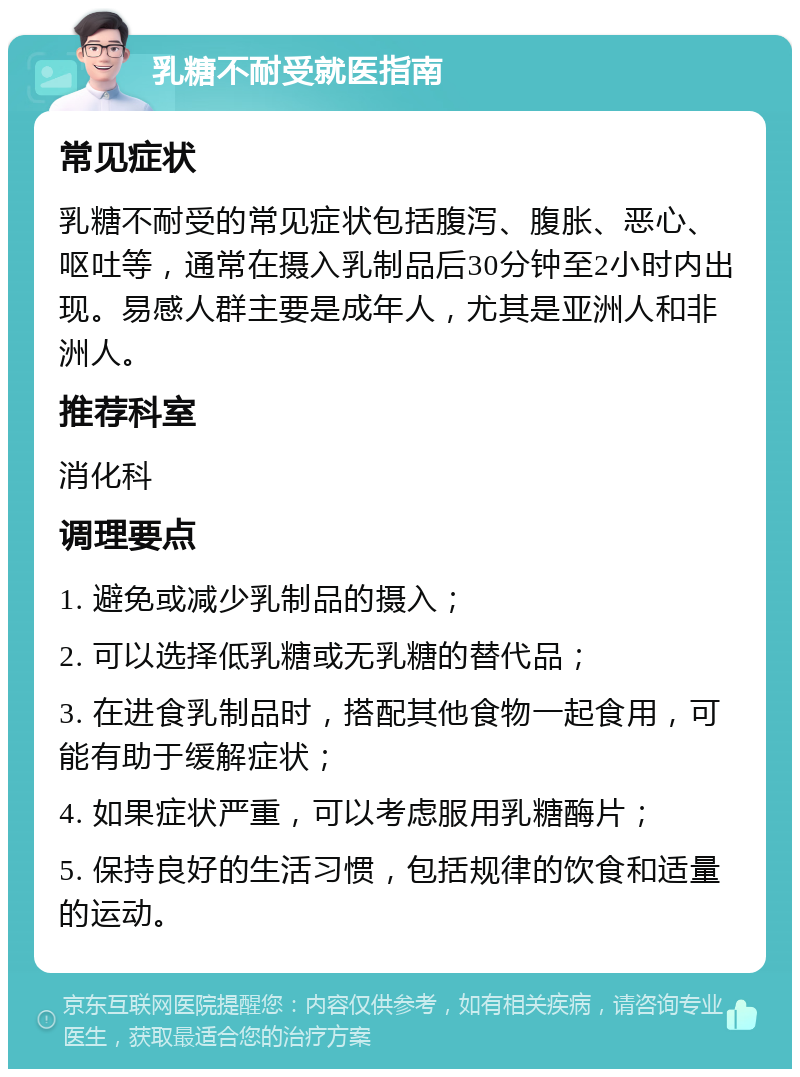 乳糖不耐受就医指南 常见症状 乳糖不耐受的常见症状包括腹泻、腹胀、恶心、呕吐等，通常在摄入乳制品后30分钟至2小时内出现。易感人群主要是成年人，尤其是亚洲人和非洲人。 推荐科室 消化科 调理要点 1. 避免或减少乳制品的摄入； 2. 可以选择低乳糖或无乳糖的替代品； 3. 在进食乳制品时，搭配其他食物一起食用，可能有助于缓解症状； 4. 如果症状严重，可以考虑服用乳糖酶片； 5. 保持良好的生活习惯，包括规律的饮食和适量的运动。