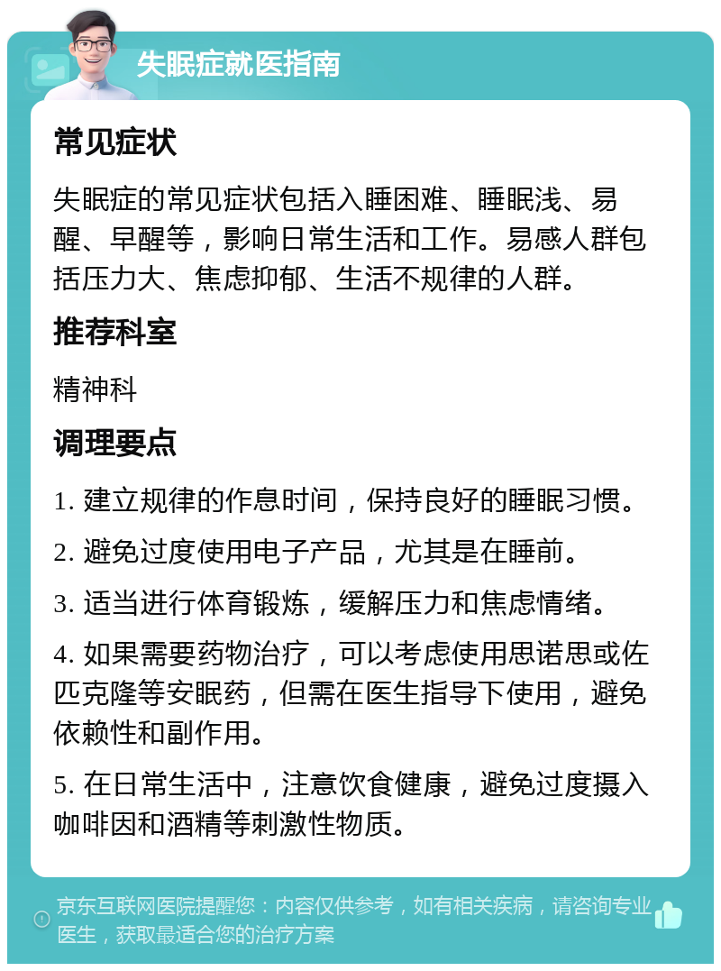 失眠症就医指南 常见症状 失眠症的常见症状包括入睡困难、睡眠浅、易醒、早醒等，影响日常生活和工作。易感人群包括压力大、焦虑抑郁、生活不规律的人群。 推荐科室 精神科 调理要点 1. 建立规律的作息时间，保持良好的睡眠习惯。 2. 避免过度使用电子产品，尤其是在睡前。 3. 适当进行体育锻炼，缓解压力和焦虑情绪。 4. 如果需要药物治疗，可以考虑使用思诺思或佐匹克隆等安眠药，但需在医生指导下使用，避免依赖性和副作用。 5. 在日常生活中，注意饮食健康，避免过度摄入咖啡因和酒精等刺激性物质。