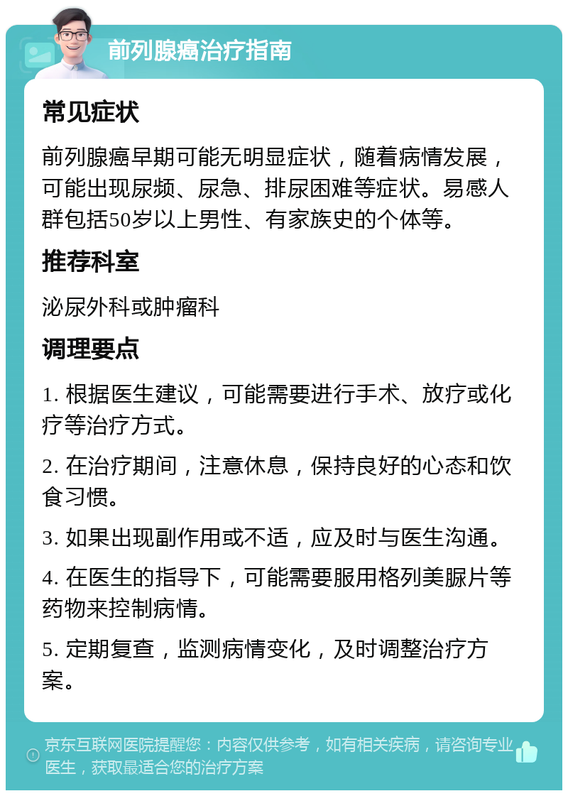 前列腺癌治疗指南 常见症状 前列腺癌早期可能无明显症状，随着病情发展，可能出现尿频、尿急、排尿困难等症状。易感人群包括50岁以上男性、有家族史的个体等。 推荐科室 泌尿外科或肿瘤科 调理要点 1. 根据医生建议，可能需要进行手术、放疗或化疗等治疗方式。 2. 在治疗期间，注意休息，保持良好的心态和饮食习惯。 3. 如果出现副作用或不适，应及时与医生沟通。 4. 在医生的指导下，可能需要服用格列美脲片等药物来控制病情。 5. 定期复查，监测病情变化，及时调整治疗方案。