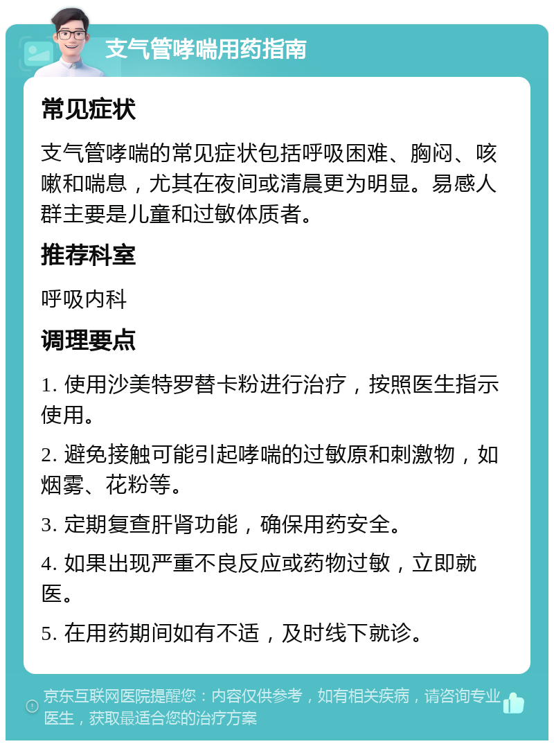 支气管哮喘用药指南 常见症状 支气管哮喘的常见症状包括呼吸困难、胸闷、咳嗽和喘息，尤其在夜间或清晨更为明显。易感人群主要是儿童和过敏体质者。 推荐科室 呼吸内科 调理要点 1. 使用沙美特罗替卡粉进行治疗，按照医生指示使用。 2. 避免接触可能引起哮喘的过敏原和刺激物，如烟雾、花粉等。 3. 定期复查肝肾功能，确保用药安全。 4. 如果出现严重不良反应或药物过敏，立即就医。 5. 在用药期间如有不适，及时线下就诊。