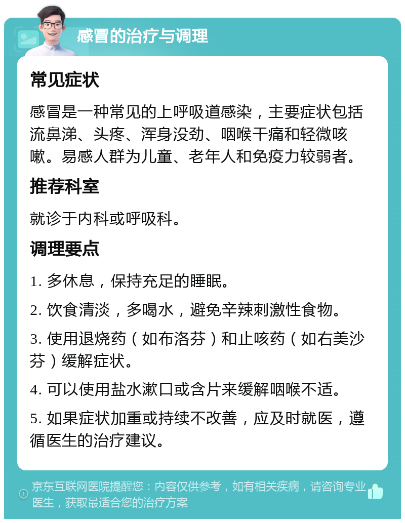 感冒的治疗与调理 常见症状 感冒是一种常见的上呼吸道感染，主要症状包括流鼻涕、头疼、浑身没劲、咽喉干痛和轻微咳嗽。易感人群为儿童、老年人和免疫力较弱者。 推荐科室 就诊于内科或呼吸科。 调理要点 1. 多休息，保持充足的睡眠。 2. 饮食清淡，多喝水，避免辛辣刺激性食物。 3. 使用退烧药（如布洛芬）和止咳药（如右美沙芬）缓解症状。 4. 可以使用盐水漱口或含片来缓解咽喉不适。 5. 如果症状加重或持续不改善，应及时就医，遵循医生的治疗建议。