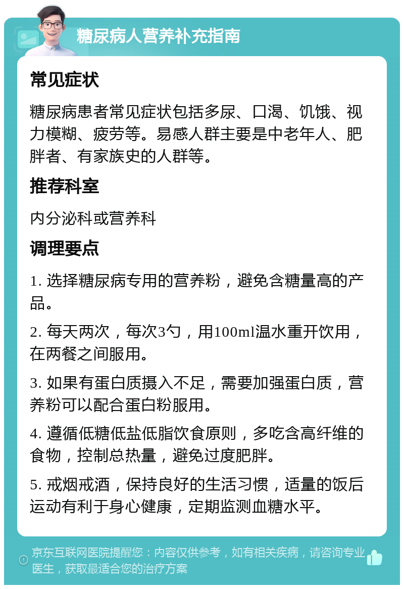 糖尿病人营养补充指南 常见症状 糖尿病患者常见症状包括多尿、口渴、饥饿、视力模糊、疲劳等。易感人群主要是中老年人、肥胖者、有家族史的人群等。 推荐科室 内分泌科或营养科 调理要点 1. 选择糖尿病专用的营养粉，避免含糖量高的产品。 2. 每天两次，每次3勺，用100ml温水重开饮用，在两餐之间服用。 3. 如果有蛋白质摄入不足，需要加强蛋白质，营养粉可以配合蛋白粉服用。 4. 遵循低糖低盐低脂饮食原则，多吃含高纤维的食物，控制总热量，避免过度肥胖。 5. 戒烟戒酒，保持良好的生活习惯，适量的饭后运动有利于身心健康，定期监测血糖水平。