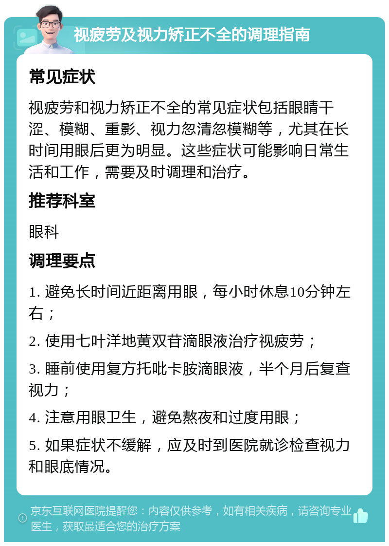 视疲劳及视力矫正不全的调理指南 常见症状 视疲劳和视力矫正不全的常见症状包括眼睛干涩、模糊、重影、视力忽清忽模糊等，尤其在长时间用眼后更为明显。这些症状可能影响日常生活和工作，需要及时调理和治疗。 推荐科室 眼科 调理要点 1. 避免长时间近距离用眼，每小时休息10分钟左右； 2. 使用七叶洋地黄双苷滴眼液治疗视疲劳； 3. 睡前使用复方托吡卡胺滴眼液，半个月后复查视力； 4. 注意用眼卫生，避免熬夜和过度用眼； 5. 如果症状不缓解，应及时到医院就诊检查视力和眼底情况。