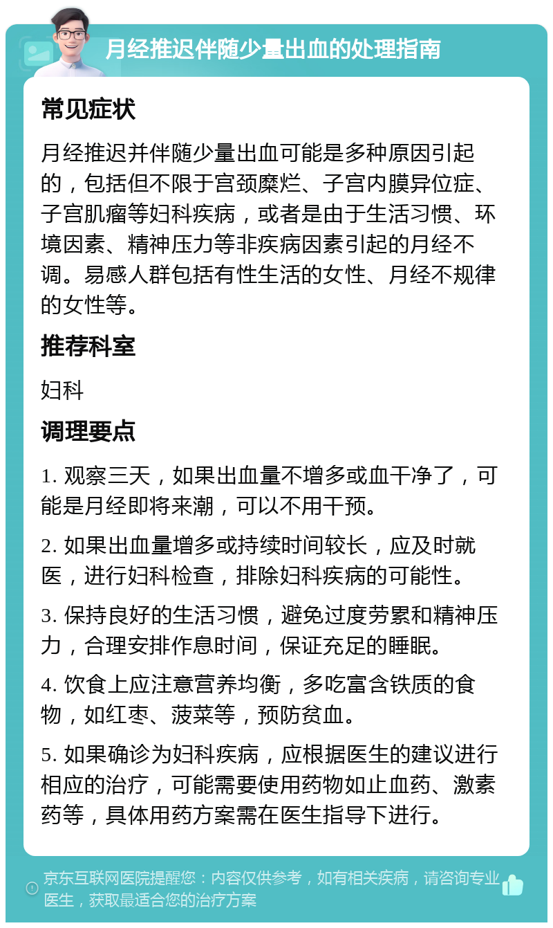 月经推迟伴随少量出血的处理指南 常见症状 月经推迟并伴随少量出血可能是多种原因引起的，包括但不限于宫颈糜烂、子宫内膜异位症、子宫肌瘤等妇科疾病，或者是由于生活习惯、环境因素、精神压力等非疾病因素引起的月经不调。易感人群包括有性生活的女性、月经不规律的女性等。 推荐科室 妇科 调理要点 1. 观察三天，如果出血量不增多或血干净了，可能是月经即将来潮，可以不用干预。 2. 如果出血量增多或持续时间较长，应及时就医，进行妇科检查，排除妇科疾病的可能性。 3. 保持良好的生活习惯，避免过度劳累和精神压力，合理安排作息时间，保证充足的睡眠。 4. 饮食上应注意营养均衡，多吃富含铁质的食物，如红枣、菠菜等，预防贫血。 5. 如果确诊为妇科疾病，应根据医生的建议进行相应的治疗，可能需要使用药物如止血药、激素药等，具体用药方案需在医生指导下进行。