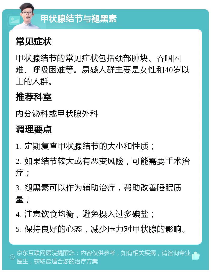 甲状腺结节与褪黑素 常见症状 甲状腺结节的常见症状包括颈部肿块、吞咽困难、呼吸困难等。易感人群主要是女性和40岁以上的人群。 推荐科室 内分泌科或甲状腺外科 调理要点 1. 定期复查甲状腺结节的大小和性质； 2. 如果结节较大或有恶变风险，可能需要手术治疗； 3. 褪黑素可以作为辅助治疗，帮助改善睡眠质量； 4. 注意饮食均衡，避免摄入过多碘盐； 5. 保持良好的心态，减少压力对甲状腺的影响。