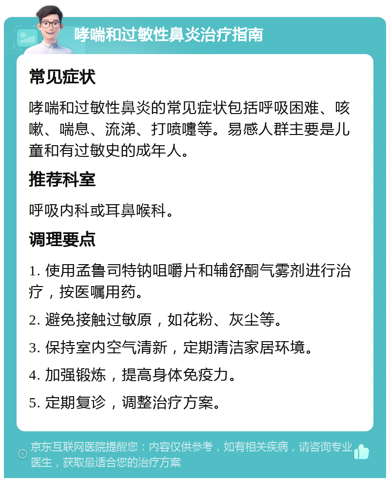 哮喘和过敏性鼻炎治疗指南 常见症状 哮喘和过敏性鼻炎的常见症状包括呼吸困难、咳嗽、喘息、流涕、打喷嚏等。易感人群主要是儿童和有过敏史的成年人。 推荐科室 呼吸内科或耳鼻喉科。 调理要点 1. 使用孟鲁司特钠咀嚼片和辅舒酮气雾剂进行治疗，按医嘱用药。 2. 避免接触过敏原，如花粉、灰尘等。 3. 保持室内空气清新，定期清洁家居环境。 4. 加强锻炼，提高身体免疫力。 5. 定期复诊，调整治疗方案。