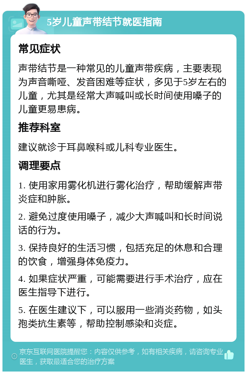 5岁儿童声带结节就医指南 常见症状 声带结节是一种常见的儿童声带疾病，主要表现为声音嘶哑、发音困难等症状，多见于5岁左右的儿童，尤其是经常大声喊叫或长时间使用嗓子的儿童更易患病。 推荐科室 建议就诊于耳鼻喉科或儿科专业医生。 调理要点 1. 使用家用雾化机进行雾化治疗，帮助缓解声带炎症和肿胀。 2. 避免过度使用嗓子，减少大声喊叫和长时间说话的行为。 3. 保持良好的生活习惯，包括充足的休息和合理的饮食，增强身体免疫力。 4. 如果症状严重，可能需要进行手术治疗，应在医生指导下进行。 5. 在医生建议下，可以服用一些消炎药物，如头孢类抗生素等，帮助控制感染和炎症。