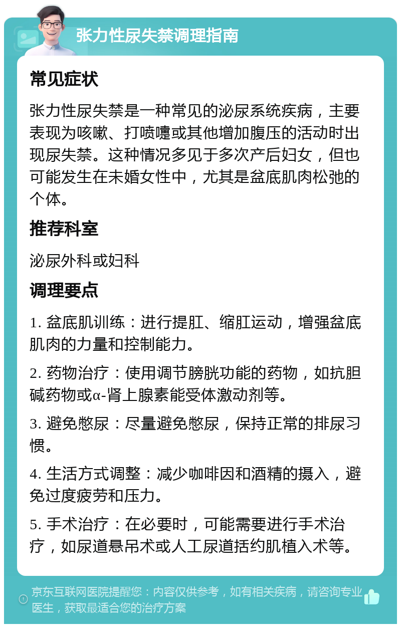 张力性尿失禁调理指南 常见症状 张力性尿失禁是一种常见的泌尿系统疾病，主要表现为咳嗽、打喷嚏或其他增加腹压的活动时出现尿失禁。这种情况多见于多次产后妇女，但也可能发生在未婚女性中，尤其是盆底肌肉松弛的个体。 推荐科室 泌尿外科或妇科 调理要点 1. 盆底肌训练：进行提肛、缩肛运动，增强盆底肌肉的力量和控制能力。 2. 药物治疗：使用调节膀胱功能的药物，如抗胆碱药物或α-肾上腺素能受体激动剂等。 3. 避免憋尿：尽量避免憋尿，保持正常的排尿习惯。 4. 生活方式调整：减少咖啡因和酒精的摄入，避免过度疲劳和压力。 5. 手术治疗：在必要时，可能需要进行手术治疗，如尿道悬吊术或人工尿道括约肌植入术等。