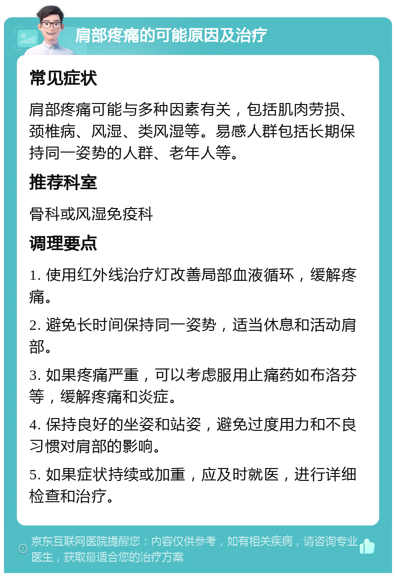 肩部疼痛的可能原因及治疗 常见症状 肩部疼痛可能与多种因素有关，包括肌肉劳损、颈椎病、风湿、类风湿等。易感人群包括长期保持同一姿势的人群、老年人等。 推荐科室 骨科或风湿免疫科 调理要点 1. 使用红外线治疗灯改善局部血液循环，缓解疼痛。 2. 避免长时间保持同一姿势，适当休息和活动肩部。 3. 如果疼痛严重，可以考虑服用止痛药如布洛芬等，缓解疼痛和炎症。 4. 保持良好的坐姿和站姿，避免过度用力和不良习惯对肩部的影响。 5. 如果症状持续或加重，应及时就医，进行详细检查和治疗。