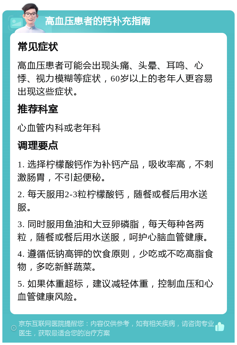 高血压患者的钙补充指南 常见症状 高血压患者可能会出现头痛、头晕、耳鸣、心悸、视力模糊等症状，60岁以上的老年人更容易出现这些症状。 推荐科室 心血管内科或老年科 调理要点 1. 选择柠檬酸钙作为补钙产品，吸收率高，不刺激肠胃，不引起便秘。 2. 每天服用2-3粒柠檬酸钙，随餐或餐后用水送服。 3. 同时服用鱼油和大豆卵磷脂，每天每种各两粒，随餐或餐后用水送服，呵护心脑血管健康。 4. 遵循低钠高钾的饮食原则，少吃或不吃高脂食物，多吃新鲜蔬菜。 5. 如果体重超标，建议减轻体重，控制血压和心血管健康风险。