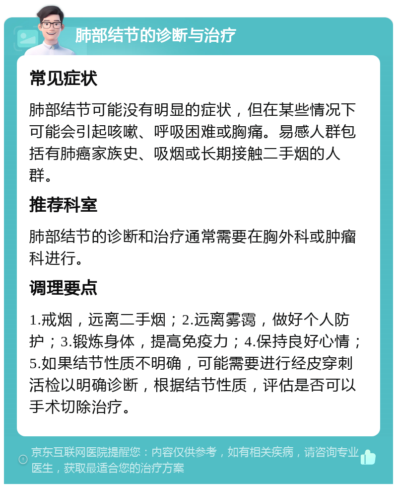 肺部结节的诊断与治疗 常见症状 肺部结节可能没有明显的症状，但在某些情况下可能会引起咳嗽、呼吸困难或胸痛。易感人群包括有肺癌家族史、吸烟或长期接触二手烟的人群。 推荐科室 肺部结节的诊断和治疗通常需要在胸外科或肿瘤科进行。 调理要点 1.戒烟，远离二手烟；2.远离雾霭，做好个人防护；3.锻炼身体，提高免疫力；4.保持良好心情；5.如果结节性质不明确，可能需要进行经皮穿刺活检以明确诊断，根据结节性质，评估是否可以手术切除治疗。