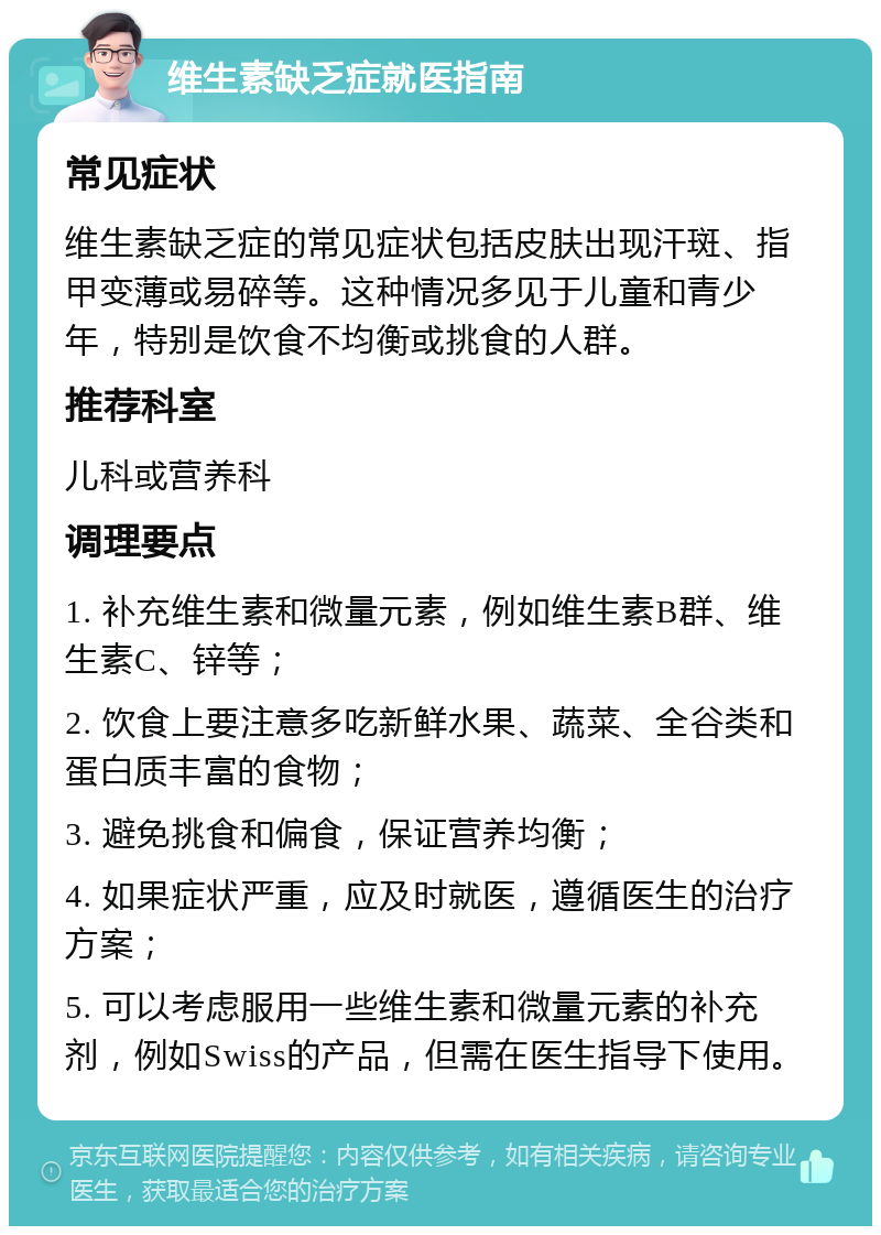 维生素缺乏症就医指南 常见症状 维生素缺乏症的常见症状包括皮肤出现汗斑、指甲变薄或易碎等。这种情况多见于儿童和青少年，特别是饮食不均衡或挑食的人群。 推荐科室 儿科或营养科 调理要点 1. 补充维生素和微量元素，例如维生素B群、维生素C、锌等； 2. 饮食上要注意多吃新鲜水果、蔬菜、全谷类和蛋白质丰富的食物； 3. 避免挑食和偏食，保证营养均衡； 4. 如果症状严重，应及时就医，遵循医生的治疗方案； 5. 可以考虑服用一些维生素和微量元素的补充剂，例如Swiss的产品，但需在医生指导下使用。