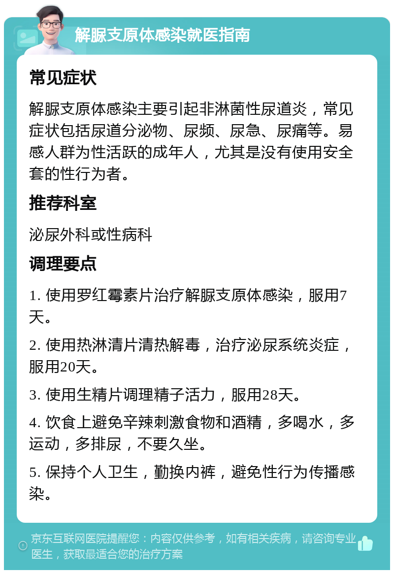 解脲支原体感染就医指南 常见症状 解脲支原体感染主要引起非淋菌性尿道炎，常见症状包括尿道分泌物、尿频、尿急、尿痛等。易感人群为性活跃的成年人，尤其是没有使用安全套的性行为者。 推荐科室 泌尿外科或性病科 调理要点 1. 使用罗红霉素片治疗解脲支原体感染，服用7天。 2. 使用热淋清片清热解毒，治疗泌尿系统炎症，服用20天。 3. 使用生精片调理精子活力，服用28天。 4. 饮食上避免辛辣刺激食物和酒精，多喝水，多运动，多排尿，不要久坐。 5. 保持个人卫生，勤换内裤，避免性行为传播感染。