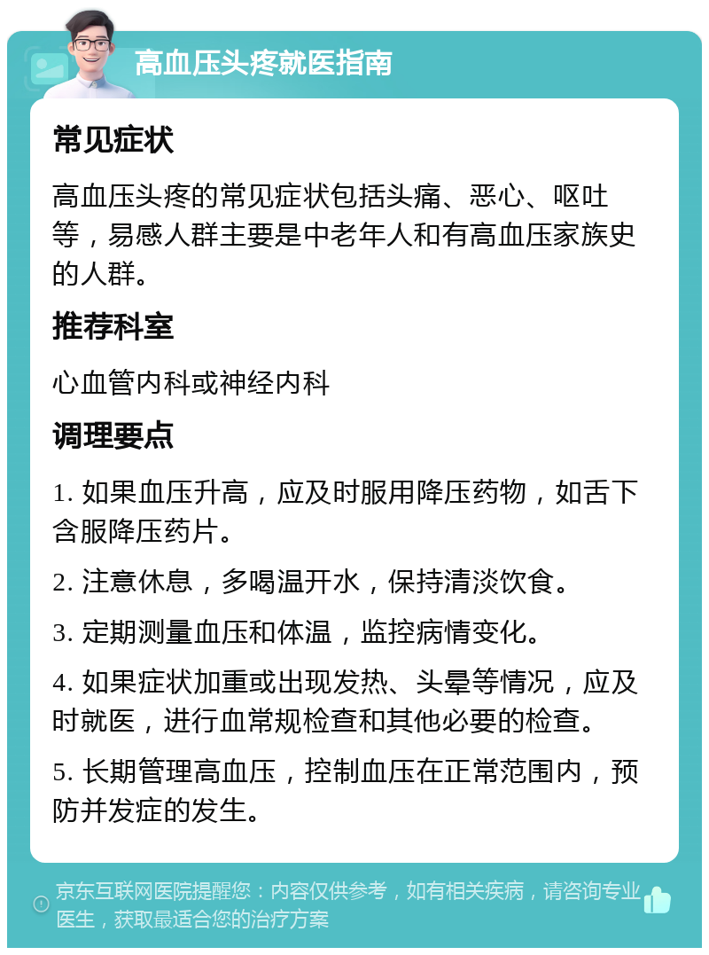 高血压头疼就医指南 常见症状 高血压头疼的常见症状包括头痛、恶心、呕吐等，易感人群主要是中老年人和有高血压家族史的人群。 推荐科室 心血管内科或神经内科 调理要点 1. 如果血压升高，应及时服用降压药物，如舌下含服降压药片。 2. 注意休息，多喝温开水，保持清淡饮食。 3. 定期测量血压和体温，监控病情变化。 4. 如果症状加重或出现发热、头晕等情况，应及时就医，进行血常规检查和其他必要的检查。 5. 长期管理高血压，控制血压在正常范围内，预防并发症的发生。