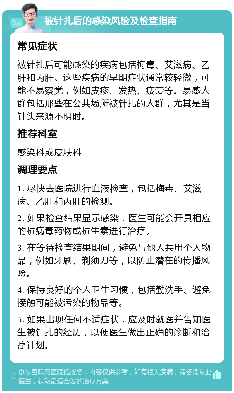 被针扎后的感染风险及检查指南 常见症状 被针扎后可能感染的疾病包括梅毒、艾滋病、乙肝和丙肝。这些疾病的早期症状通常较轻微，可能不易察觉，例如皮疹、发热、疲劳等。易感人群包括那些在公共场所被针扎的人群，尤其是当针头来源不明时。 推荐科室 感染科或皮肤科 调理要点 1. 尽快去医院进行血液检查，包括梅毒、艾滋病、乙肝和丙肝的检测。 2. 如果检查结果显示感染，医生可能会开具相应的抗病毒药物或抗生素进行治疗。 3. 在等待检查结果期间，避免与他人共用个人物品，例如牙刷、剃须刀等，以防止潜在的传播风险。 4. 保持良好的个人卫生习惯，包括勤洗手、避免接触可能被污染的物品等。 5. 如果出现任何不适症状，应及时就医并告知医生被针扎的经历，以便医生做出正确的诊断和治疗计划。