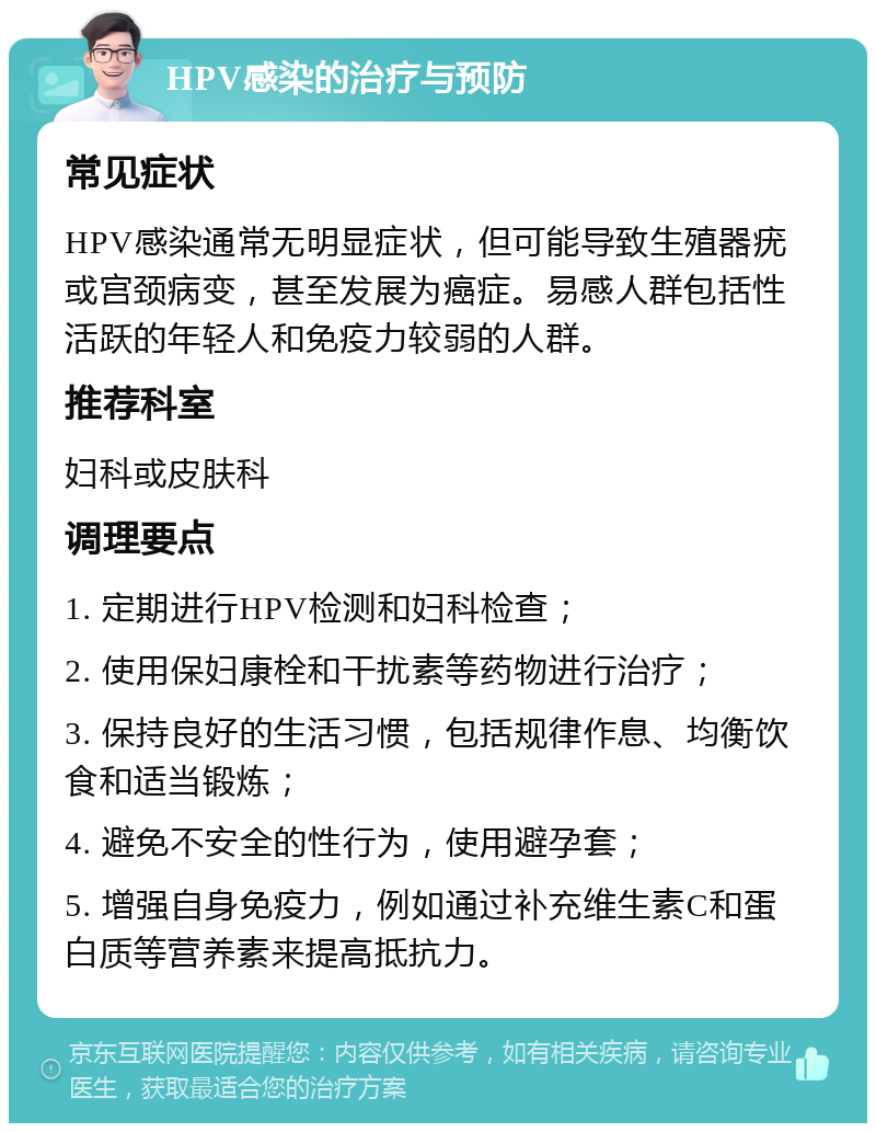 HPV感染的治疗与预防 常见症状 HPV感染通常无明显症状，但可能导致生殖器疣或宫颈病变，甚至发展为癌症。易感人群包括性活跃的年轻人和免疫力较弱的人群。 推荐科室 妇科或皮肤科 调理要点 1. 定期进行HPV检测和妇科检查； 2. 使用保妇康栓和干扰素等药物进行治疗； 3. 保持良好的生活习惯，包括规律作息、均衡饮食和适当锻炼； 4. 避免不安全的性行为，使用避孕套； 5. 增强自身免疫力，例如通过补充维生素C和蛋白质等营养素来提高抵抗力。