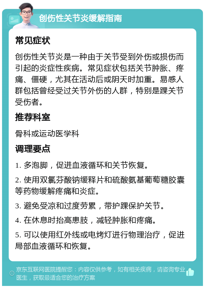 创伤性关节炎缓解指南 常见症状 创伤性关节炎是一种由于关节受到外伤或损伤而引起的炎症性疾病。常见症状包括关节肿胀、疼痛、僵硬，尤其在活动后或阴天时加重。易感人群包括曾经受过关节外伤的人群，特别是踝关节受伤者。 推荐科室 骨科或运动医学科 调理要点 1. 多泡脚，促进血液循环和关节恢复。 2. 使用双氯芬酸钠缓释片和硫酸氨基葡萄糖胶囊等药物缓解疼痛和炎症。 3. 避免受凉和过度劳累，带护踝保护关节。 4. 在休息时抬高患肢，减轻肿胀和疼痛。 5. 可以使用红外线或电烤灯进行物理治疗，促进局部血液循环和恢复。