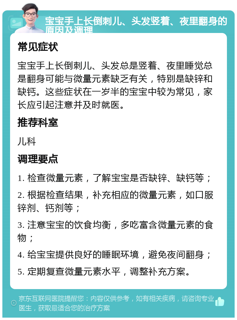 宝宝手上长倒刺儿、头发竖着、夜里翻身的原因及调理 常见症状 宝宝手上长倒刺儿、头发总是竖着、夜里睡觉总是翻身可能与微量元素缺乏有关，特别是缺锌和缺钙。这些症状在一岁半的宝宝中较为常见，家长应引起注意并及时就医。 推荐科室 儿科 调理要点 1. 检查微量元素，了解宝宝是否缺锌、缺钙等； 2. 根据检查结果，补充相应的微量元素，如口服锌剂、钙剂等； 3. 注意宝宝的饮食均衡，多吃富含微量元素的食物； 4. 给宝宝提供良好的睡眠环境，避免夜间翻身； 5. 定期复查微量元素水平，调整补充方案。