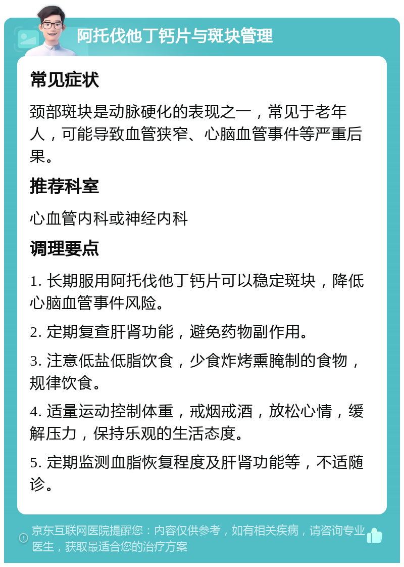 阿托伐他丁钙片与斑块管理 常见症状 颈部斑块是动脉硬化的表现之一，常见于老年人，可能导致血管狭窄、心脑血管事件等严重后果。 推荐科室 心血管内科或神经内科 调理要点 1. 长期服用阿托伐他丁钙片可以稳定斑块，降低心脑血管事件风险。 2. 定期复查肝肾功能，避免药物副作用。 3. 注意低盐低脂饮食，少食炸烤熏腌制的食物，规律饮食。 4. 适量运动控制体重，戒烟戒酒，放松心情，缓解压力，保持乐观的生活态度。 5. 定期监测血脂恢复程度及肝肾功能等，不适随诊。