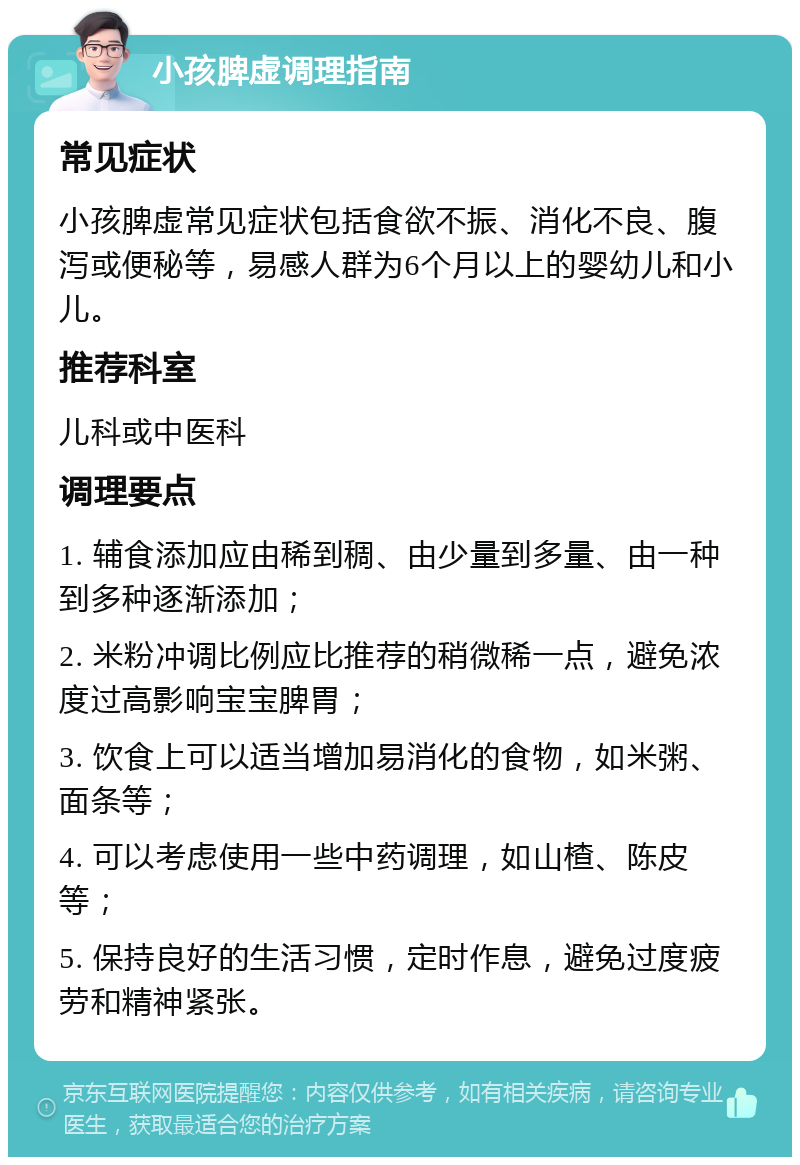 小孩脾虚调理指南 常见症状 小孩脾虚常见症状包括食欲不振、消化不良、腹泻或便秘等，易感人群为6个月以上的婴幼儿和小儿。 推荐科室 儿科或中医科 调理要点 1. 辅食添加应由稀到稠、由少量到多量、由一种到多种逐渐添加； 2. 米粉冲调比例应比推荐的稍微稀一点，避免浓度过高影响宝宝脾胃； 3. 饮食上可以适当增加易消化的食物，如米粥、面条等； 4. 可以考虑使用一些中药调理，如山楂、陈皮等； 5. 保持良好的生活习惯，定时作息，避免过度疲劳和精神紧张。