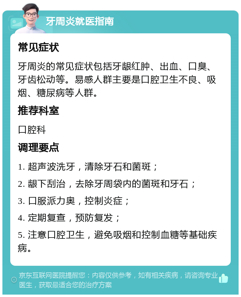 牙周炎就医指南 常见症状 牙周炎的常见症状包括牙龈红肿、出血、口臭、牙齿松动等。易感人群主要是口腔卫生不良、吸烟、糖尿病等人群。 推荐科室 口腔科 调理要点 1. 超声波洗牙，清除牙石和菌斑； 2. 龈下刮治，去除牙周袋内的菌斑和牙石； 3. 口服派力奥，控制炎症； 4. 定期复查，预防复发； 5. 注意口腔卫生，避免吸烟和控制血糖等基础疾病。