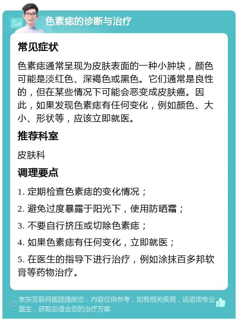 色素痣的诊断与治疗 常见症状 色素痣通常呈现为皮肤表面的一种小肿块，颜色可能是淡红色、深褐色或黑色。它们通常是良性的，但在某些情况下可能会恶变成皮肤癌。因此，如果发现色素痣有任何变化，例如颜色、大小、形状等，应该立即就医。 推荐科室 皮肤科 调理要点 1. 定期检查色素痣的变化情况； 2. 避免过度暴露于阳光下，使用防晒霜； 3. 不要自行挤压或切除色素痣； 4. 如果色素痣有任何变化，立即就医； 5. 在医生的指导下进行治疗，例如涂抹百多邦软膏等药物治疗。