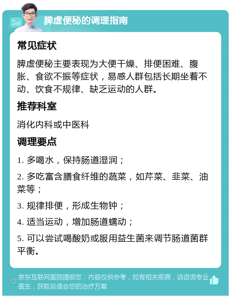 脾虚便秘的调理指南 常见症状 脾虚便秘主要表现为大便干燥、排便困难、腹胀、食欲不振等症状，易感人群包括长期坐着不动、饮食不规律、缺乏运动的人群。 推荐科室 消化内科或中医科 调理要点 1. 多喝水，保持肠道湿润； 2. 多吃富含膳食纤维的蔬菜，如芹菜、韭菜、油菜等； 3. 规律排便，形成生物钟； 4. 适当运动，增加肠道蠕动； 5. 可以尝试喝酸奶或服用益生菌来调节肠道菌群平衡。