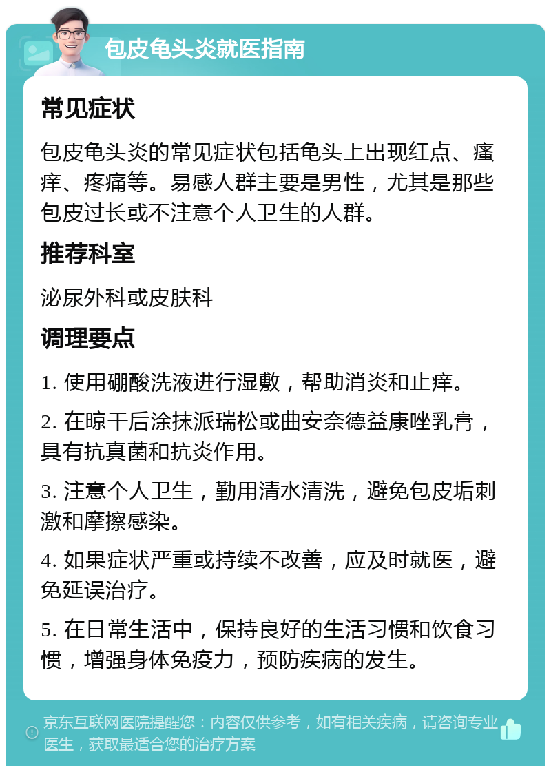 包皮龟头炎就医指南 常见症状 包皮龟头炎的常见症状包括龟头上出现红点、瘙痒、疼痛等。易感人群主要是男性，尤其是那些包皮过长或不注意个人卫生的人群。 推荐科室 泌尿外科或皮肤科 调理要点 1. 使用硼酸洗液进行湿敷，帮助消炎和止痒。 2. 在晾干后涂抹派瑞松或曲安奈德益康唑乳膏，具有抗真菌和抗炎作用。 3. 注意个人卫生，勤用清水清洗，避免包皮垢刺激和摩擦感染。 4. 如果症状严重或持续不改善，应及时就医，避免延误治疗。 5. 在日常生活中，保持良好的生活习惯和饮食习惯，增强身体免疫力，预防疾病的发生。