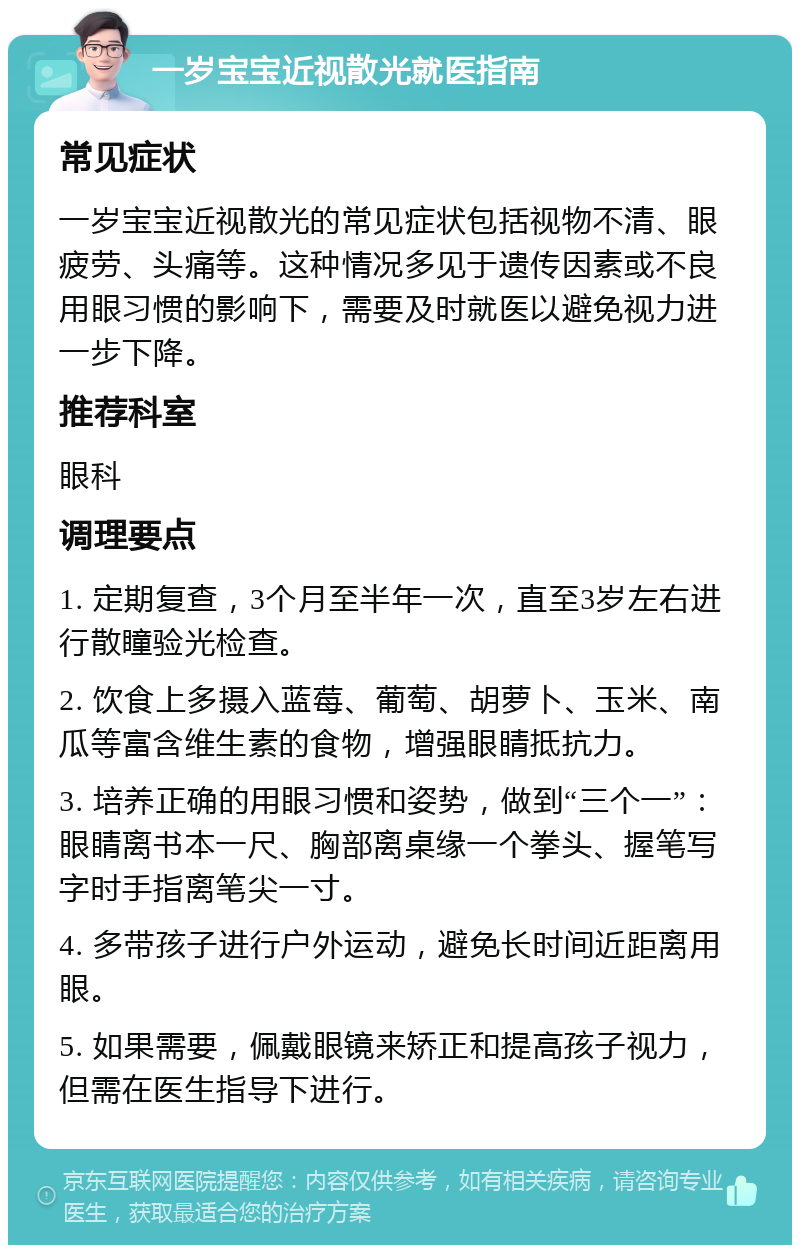 一岁宝宝近视散光就医指南 常见症状 一岁宝宝近视散光的常见症状包括视物不清、眼疲劳、头痛等。这种情况多见于遗传因素或不良用眼习惯的影响下，需要及时就医以避免视力进一步下降。 推荐科室 眼科 调理要点 1. 定期复查，3个月至半年一次，直至3岁左右进行散瞳验光检查。 2. 饮食上多摄入蓝莓、葡萄、胡萝卜、玉米、南瓜等富含维生素的食物，增强眼睛抵抗力。 3. 培养正确的用眼习惯和姿势，做到“三个一”：眼睛离书本一尺、胸部离桌缘一个拳头、握笔写字时手指离笔尖一寸。 4. 多带孩子进行户外运动，避免长时间近距离用眼。 5. 如果需要，佩戴眼镜来矫正和提高孩子视力，但需在医生指导下进行。