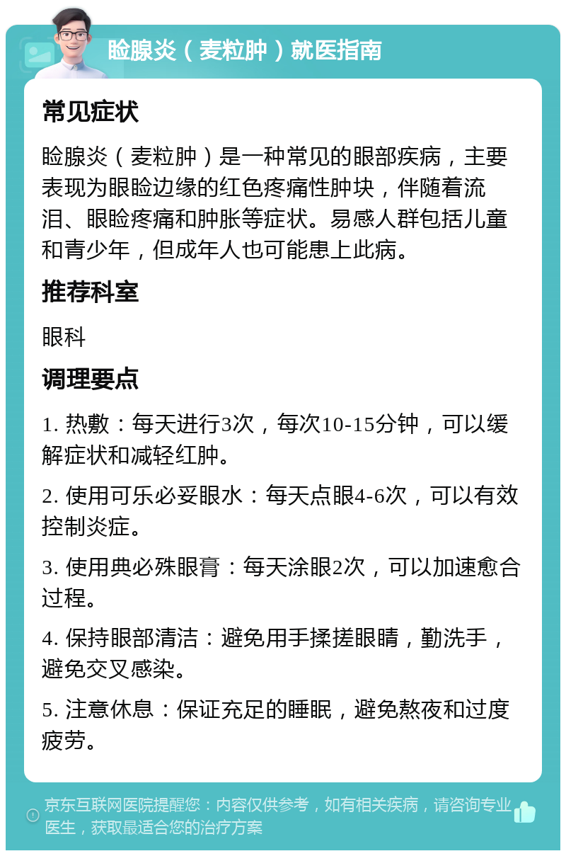 睑腺炎（麦粒肿）就医指南 常见症状 睑腺炎（麦粒肿）是一种常见的眼部疾病，主要表现为眼睑边缘的红色疼痛性肿块，伴随着流泪、眼睑疼痛和肿胀等症状。易感人群包括儿童和青少年，但成年人也可能患上此病。 推荐科室 眼科 调理要点 1. 热敷：每天进行3次，每次10-15分钟，可以缓解症状和减轻红肿。 2. 使用可乐必妥眼水：每天点眼4-6次，可以有效控制炎症。 3. 使用典必殊眼膏：每天涂眼2次，可以加速愈合过程。 4. 保持眼部清洁：避免用手揉搓眼睛，勤洗手，避免交叉感染。 5. 注意休息：保证充足的睡眠，避免熬夜和过度疲劳。