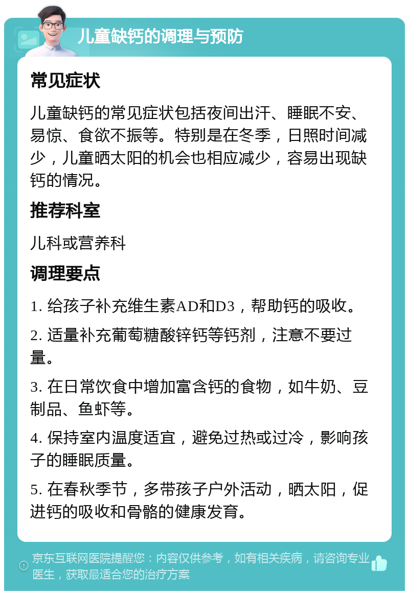 儿童缺钙的调理与预防 常见症状 儿童缺钙的常见症状包括夜间出汗、睡眠不安、易惊、食欲不振等。特别是在冬季，日照时间减少，儿童晒太阳的机会也相应减少，容易出现缺钙的情况。 推荐科室 儿科或营养科 调理要点 1. 给孩子补充维生素AD和D3，帮助钙的吸收。 2. 适量补充葡萄糖酸锌钙等钙剂，注意不要过量。 3. 在日常饮食中增加富含钙的食物，如牛奶、豆制品、鱼虾等。 4. 保持室内温度适宜，避免过热或过冷，影响孩子的睡眠质量。 5. 在春秋季节，多带孩子户外活动，晒太阳，促进钙的吸收和骨骼的健康发育。