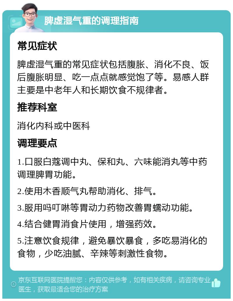 脾虚湿气重的调理指南 常见症状 脾虚湿气重的常见症状包括腹胀、消化不良、饭后腹胀明显、吃一点点就感觉饱了等。易感人群主要是中老年人和长期饮食不规律者。 推荐科室 消化内科或中医科 调理要点 1.口服白蔻调中丸、保和丸、六味能消丸等中药调理脾胃功能。 2.使用木香顺气丸帮助消化、排气。 3.服用吗叮啉等胃动力药物改善胃蠕动功能。 4.结合健胃消食片使用，增强药效。 5.注意饮食规律，避免暴饮暴食，多吃易消化的食物，少吃油腻、辛辣等刺激性食物。