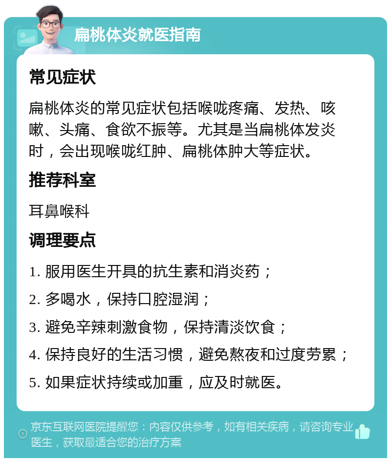 扁桃体炎就医指南 常见症状 扁桃体炎的常见症状包括喉咙疼痛、发热、咳嗽、头痛、食欲不振等。尤其是当扁桃体发炎时，会出现喉咙红肿、扁桃体肿大等症状。 推荐科室 耳鼻喉科 调理要点 1. 服用医生开具的抗生素和消炎药； 2. 多喝水，保持口腔湿润； 3. 避免辛辣刺激食物，保持清淡饮食； 4. 保持良好的生活习惯，避免熬夜和过度劳累； 5. 如果症状持续或加重，应及时就医。