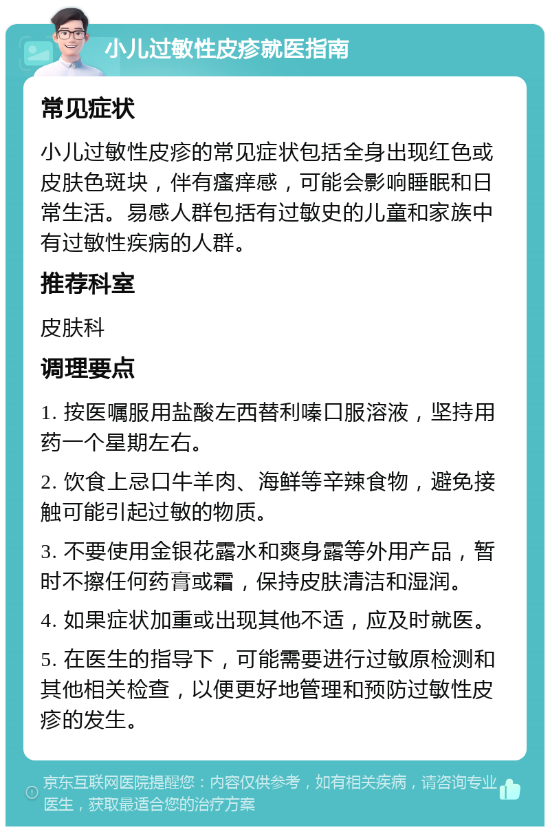 小儿过敏性皮疹就医指南 常见症状 小儿过敏性皮疹的常见症状包括全身出现红色或皮肤色斑块，伴有瘙痒感，可能会影响睡眠和日常生活。易感人群包括有过敏史的儿童和家族中有过敏性疾病的人群。 推荐科室 皮肤科 调理要点 1. 按医嘱服用盐酸左西替利嗪口服溶液，坚持用药一个星期左右。 2. 饮食上忌口牛羊肉、海鲜等辛辣食物，避免接触可能引起过敏的物质。 3. 不要使用金银花露水和爽身露等外用产品，暂时不擦任何药膏或霜，保持皮肤清洁和湿润。 4. 如果症状加重或出现其他不适，应及时就医。 5. 在医生的指导下，可能需要进行过敏原检测和其他相关检查，以便更好地管理和预防过敏性皮疹的发生。