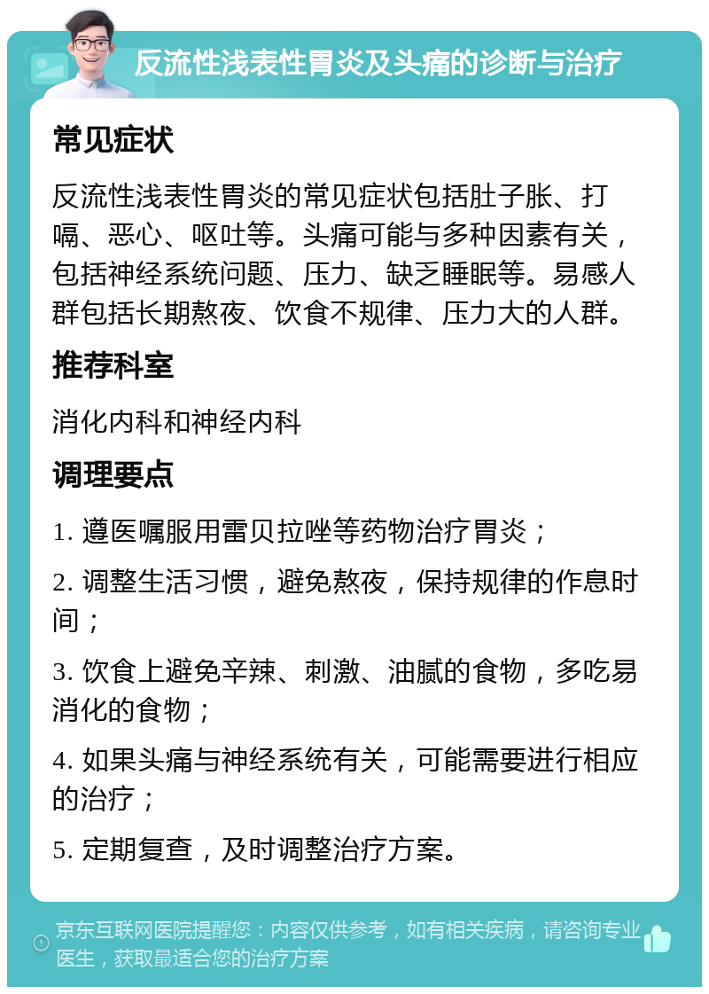 反流性浅表性胃炎及头痛的诊断与治疗 常见症状 反流性浅表性胃炎的常见症状包括肚子胀、打嗝、恶心、呕吐等。头痛可能与多种因素有关，包括神经系统问题、压力、缺乏睡眠等。易感人群包括长期熬夜、饮食不规律、压力大的人群。 推荐科室 消化内科和神经内科 调理要点 1. 遵医嘱服用雷贝拉唑等药物治疗胃炎； 2. 调整生活习惯，避免熬夜，保持规律的作息时间； 3. 饮食上避免辛辣、刺激、油腻的食物，多吃易消化的食物； 4. 如果头痛与神经系统有关，可能需要进行相应的治疗； 5. 定期复查，及时调整治疗方案。