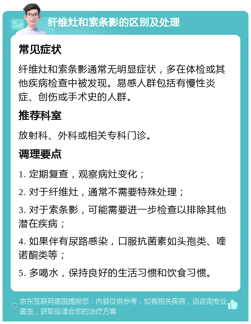 纤维灶和索条影的区别及处理 常见症状 纤维灶和索条影通常无明显症状，多在体检或其他疾病检查中被发现。易感人群包括有慢性炎症、创伤或手术史的人群。 推荐科室 放射科、外科或相关专科门诊。 调理要点 1. 定期复查，观察病灶变化； 2. 对于纤维灶，通常不需要特殊处理； 3. 对于索条影，可能需要进一步检查以排除其他潜在疾病； 4. 如果伴有尿路感染，口服抗菌素如头孢类、喹诺酮类等； 5. 多喝水，保持良好的生活习惯和饮食习惯。