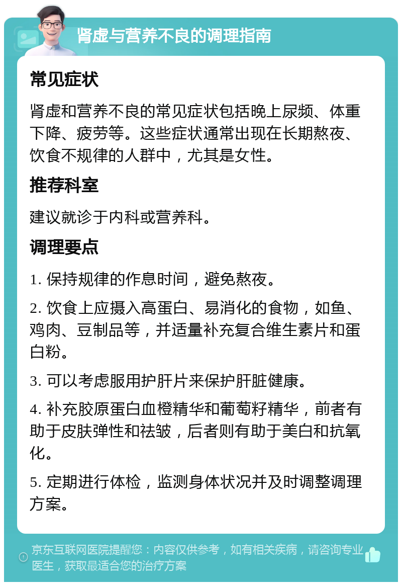 肾虚与营养不良的调理指南 常见症状 肾虚和营养不良的常见症状包括晚上尿频、体重下降、疲劳等。这些症状通常出现在长期熬夜、饮食不规律的人群中，尤其是女性。 推荐科室 建议就诊于内科或营养科。 调理要点 1. 保持规律的作息时间，避免熬夜。 2. 饮食上应摄入高蛋白、易消化的食物，如鱼、鸡肉、豆制品等，并适量补充复合维生素片和蛋白粉。 3. 可以考虑服用护肝片来保护肝脏健康。 4. 补充胶原蛋白血橙精华和葡萄籽精华，前者有助于皮肤弹性和祛皱，后者则有助于美白和抗氧化。 5. 定期进行体检，监测身体状况并及时调整调理方案。