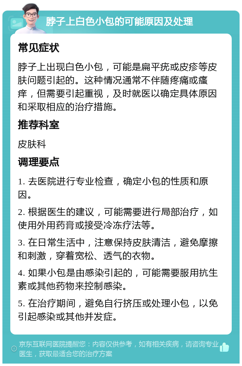 脖子上白色小包的可能原因及处理 常见症状 脖子上出现白色小包，可能是扁平疣或皮疹等皮肤问题引起的。这种情况通常不伴随疼痛或瘙痒，但需要引起重视，及时就医以确定具体原因和采取相应的治疗措施。 推荐科室 皮肤科 调理要点 1. 去医院进行专业检查，确定小包的性质和原因。 2. 根据医生的建议，可能需要进行局部治疗，如使用外用药膏或接受冷冻疗法等。 3. 在日常生活中，注意保持皮肤清洁，避免摩擦和刺激，穿着宽松、透气的衣物。 4. 如果小包是由感染引起的，可能需要服用抗生素或其他药物来控制感染。 5. 在治疗期间，避免自行挤压或处理小包，以免引起感染或其他并发症。