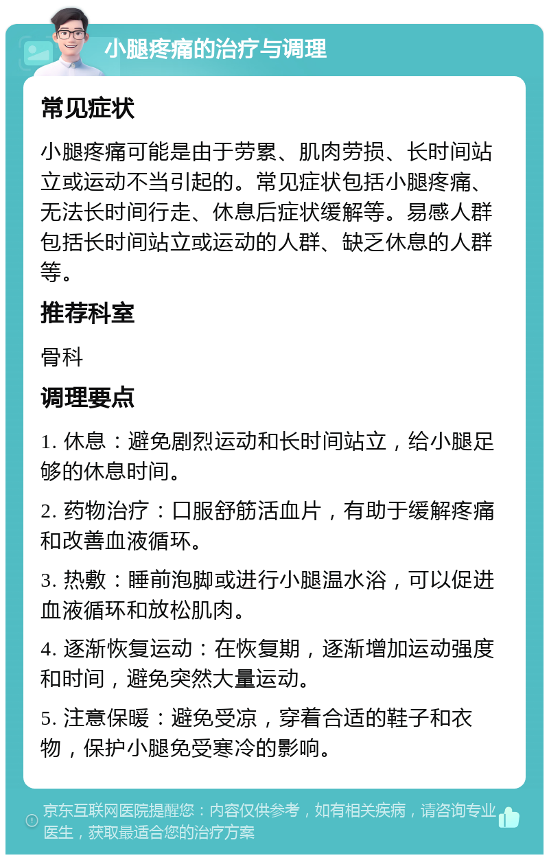 小腿疼痛的治疗与调理 常见症状 小腿疼痛可能是由于劳累、肌肉劳损、长时间站立或运动不当引起的。常见症状包括小腿疼痛、无法长时间行走、休息后症状缓解等。易感人群包括长时间站立或运动的人群、缺乏休息的人群等。 推荐科室 骨科 调理要点 1. 休息：避免剧烈运动和长时间站立，给小腿足够的休息时间。 2. 药物治疗：口服舒筋活血片，有助于缓解疼痛和改善血液循环。 3. 热敷：睡前泡脚或进行小腿温水浴，可以促进血液循环和放松肌肉。 4. 逐渐恢复运动：在恢复期，逐渐增加运动强度和时间，避免突然大量运动。 5. 注意保暖：避免受凉，穿着合适的鞋子和衣物，保护小腿免受寒冷的影响。